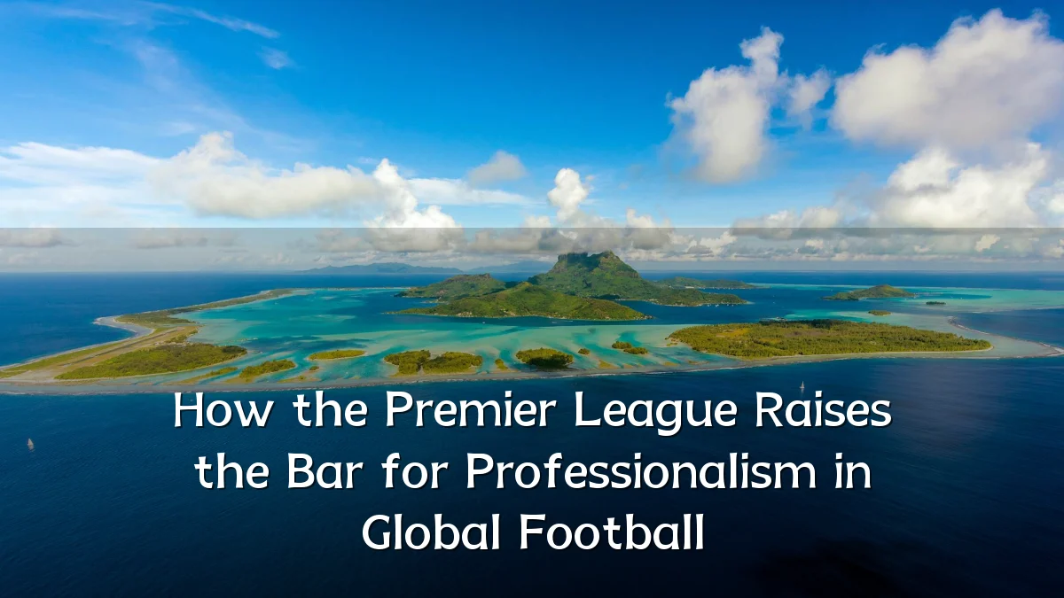 How the Premier League Raises the Bar for Professionalism in Global Football