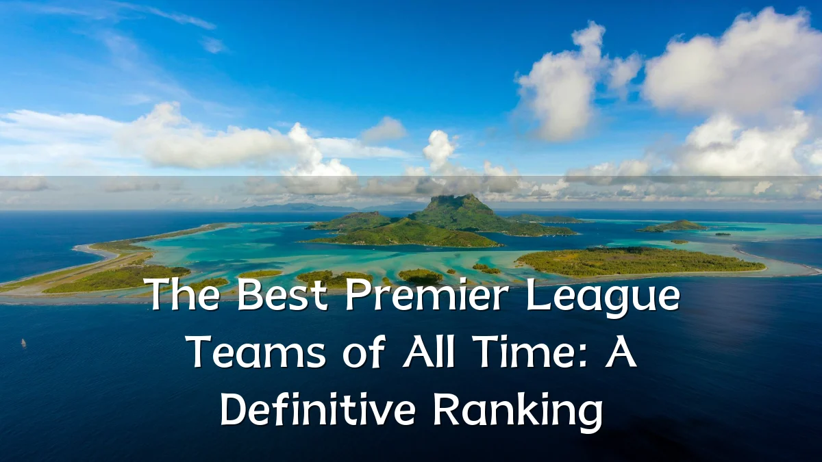 The Best Premier League Teams of All Time: A Definitive Ranking